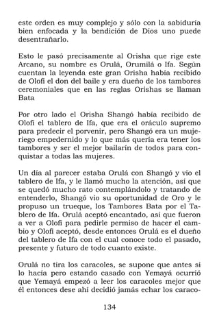 este orden es muy complejo y sólo con la sabiduría
bien enfocada y la bendición de Dios uno puede
desentrañarlo.

Esto le pasó precisamente al Orisha que rige este
Arcano, su nombre es Orulá, Orumilá o Ifa. Según
cuentan la leyenda este gran Orisha había recibido
de Olofí el don del baile y era dueño de los tambores
ceremoniales que en las reglas Orishas se llaman
Bata

Por otro lado el Orisha Shangó había recibido de
Olofí el tablero de Ifa, que era el oráculo supremo
para predecir el porvenir, pero Shangó era un muje-
riego empedernido y lo que más quería era tener los
tambores y ser el mejor bailarín de todos para con-
quistar a todas las mujeres.

Un día al parecer estaba Orulá con Shangó y vio el
tablero de Ifa, y le llamó mucho la atención, así que
se quedó mucho rato contemplándolo y tratando de
entenderlo, Shangó vio su oportunidad de Oro y le
propuso un trueque, los Tambores Bata por el Ta-
blero de Ifa. Orulá aceptó encantado, así que fueron
a ver a Olofí para pedirle permiso de hacer el cam-
bio y Olofí aceptó, desde entonces Orulá es el dueño
del tablero de Ifa con el cual conoce todo el pasado,
presente y futuro de todo cuanto existe.

Orulá no tira los caracoles, se supone que antes si
lo hacía pero estando casado con Yemayá ocurrió
que Yemayá empezó a leer los caracoles mejor que
él entonces dese ahí decidió jamás echar los caraco-

                        134
 