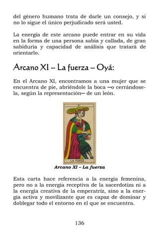 del género humano trata de darle un consejo, y si
no lo sigue el único perjudicado será usted.

La energía de este arcano puede entrar en su vida
en la forma de una persona sabia y callada, de gran
sabiduría y capacidad de análisis que tratará de
orientarlo.

Arcano XI – La fuerza – Oyá:
En el Arcano XI, encontramos a una mujer que se
encuentra de pie, abriéndole la boca ─o cerrándose-
la, según la representación─ de un león.




                Arcano XI – La fuerza

Esta carta hace referencia a la energía femenina,
pero no a la energía receptiva de la sacerdotiza ni a
la energía creativa de la emperatriz, sino a la ener-
gía activa y movilizante que es capaz de dominar y
doblegar todo el entorno en el que se encuentra.


                        136
 