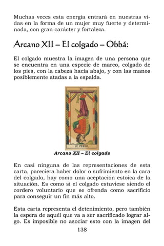 Muchas veces esta energía entrará en nuestras vi-
das en la forma de un mujer muy fuerte y determi-
nada, con gran carácter y fortaleza.

Arcano XII – El colgado – Obbá:
El colgado muestra la imagen de una persona que
se encuentra en una especie de marco, colgado de
los pies, con la cabeza hacia abajo, y con las manos
posiblemente atadas a la espalda.




               Arcano XII – El colgado

En casi ninguna de las representaciones de esta
carta, pareciera haber dolor o sufrimiento en la cara
del colgado, hay como una aceptación estoica de la
situación. Es como si el colgado estuviese siendo el
cordero voluntario que se ofrenda como sacrificio
para conseguir un fin más alto.

Esta carta representa el detenimiento, pero también
la espera de aquél que va a ser sacrificado lograr al-
go. Es imposible no asociar esto con la imagen del
                         138
 
