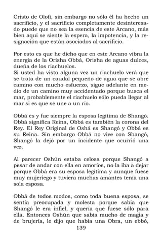 Cristo de Olofí, sin embargo no sólo él ha hecho un
sacrificio, y el sacrificio completamente desinteresa-
do puede que no sea la esencia de este Arcano, más
bien aquí se siente la espera, la impotencia, y la re-
signación que están asociados al sacrificio.

Por esto es que he dicho que en este Arcano vibra la
energía de la Orisha Obbá, Orisha de aguas dulces,
dueña de los riachuelos.
Si usted ha visto alguna vez un riachuelo verá que
se trata de un caudal pequeño de agua que se abre
camino con mucho esfuerzo, sigue adelante en me-
dio de un camino muy accidentado porque busca el
mar, probablemente el riachuelo sólo pueda llegar al
mar si es que se une a un río.

Obbá es y fue siempre la esposa legítima de Shangó.
Obbá significa Reina, Obbá es también la corona del
Rey. El Rey Original de Oshá es Shangó y Obbá es
su Reina. Sin embargo Obbá no vive con Shangó,
Shangó la dejó por un incidente que ocurrió una
vez.

Al parecer Oshún estaba celosa porque Shangó a
pesar de andar con ella en amoríos, no la iba a dejar
porque Obbá era su esposa legítima y aunque fuese
muy mujeriego y tuviera muchas amantes tenía una
sola esposa.

Obbá de todos modos, como toda buena esposa, se
sentía preocupada y molesta porque sabía que
Shangó le era infiel, y quería que fuese sólo para
ella. Entonces Oshún que sabía mucho de magia y
de brujería, le dijo que había una Obra, un ebbó,
                        139
 