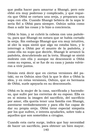 que podía hacer para amarrar a Shangó, pero este
ebbó era muy poderoso y complicado, y que reque-
ría que Obbá se cortara una oreja, y preparara una
sopa con ella. Cuando Shangó bebiera de la sopa le
sería fiel a Obbá para siempre. Oshún sabía como
iban a salir las cosas y lo hizo a conciencia.

Obbá lo hizo, y se cubrió la cabeza con una pañole-
ta, para que Shangó no notara que se había cortado
la oreja. Sin embargo Shangó que era muy intuitivo,
al oler la sopa sintió que algo no estaba bien, y le
interrogó a Obbá por el asunto de la pañoleta, y
como ella no supo que decirle, Shangó le arrancó la
pañoleta, descubriendo así la treta. Shangó se sintió
molesto con ella y aunque no desconoció a Obbá
como su esposa, sí se fue de su casa y jamás volvie-
ron a vivir juntos.

Demás está decir que en ciertas versiones del pa-
takí, no es Oshún sino Oyá la que le dice a Obbá la
idea, y en estas versiones, Oshún, que es hermana
de Obbá, suele apoyarla en su desconsuelo.

Obbá es la mujer de la casa, sacrificada y hacendo-
sa, que sufre por las correrías de su esposo. Ella es
en sí misma la imagen del sacrificio, del sacrificio
por amor, ella quería tener una familia con Shangó,
asentarse verdaderamente y para ello fue capaz de
dar su propia oreja. Obbá tiene especial simpatía
por los que sufren, e intenta ayudarles, sobre todo a
aquellos que son sometidos a cirugías.

Cuando esta carta surge, indica que hay necesidad
de hacer un sacrificio, para obtener un bien mayor.
                         140
 