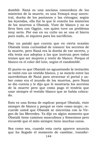 domblé: Naná es una anciana conocedora de los
misterios de la muerte, es una Yemayá muy ances-
tral, dueña de los pantanos y las ciénagas; según
las leyendas, ella fue la que le enseño los misterios
de los muertos a Obatalá. Viste de blanco y no se
lleva bien con Oggún, con quien tuvo un problema
muy serio. Por eso en su culto no se usa el hierro
para nada, ni siquiera para los sacrificios.

Hay un patakí que cuenta que en cierta ocasión
Obatalá tenía curiosidad de conocer los secretos de
la muerte, pero Naná era la dueña de ese secreto, y
ella tenía sus adeptas a las que instruía pero todas
tenían que ser mujeres y vestir de blanco. Porque el
blanco es el color del luto, según el candomblé.

El punto es que Obatalá no aguantando la tentación
se visitó con un vestido blanco, y se mezclo entre las
sacerdotisas de Naná para atravesar el portal y sa-
ber como era el mundo de los muertos, pero Naná
se dio cuenta y le dijo que le mostraría los secretos
de la muerte pero que como pago el tendría que
usar siempre el vestido blanco que se había coloca-
do.

Esto es una forma de explicar porqué Obatalá, viste
siempre de blanco y porqué se viste como mujer, re-
cuerde usted que Obatalá se sincretiza con la Vir-
gen de las Mercedes. Ya dije en algún momento que
Obatalá tiene caminos masculinos y femeninos pero
recuerde que el mito siempre tiene muchas caras.

Sea como sea, cuando esta carta aparece anuncia
que ha llegado el momento de cambiar, transfor-
                     144
 