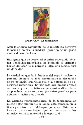 Arcano XIV – La templanza

Aquí la energía cambiante de la muerte no destruye
la forma sino que la madura, pasando de un grado
a otro, de un nivel a otro.

Hay gente que se acerca al espíritu esperando obte-
ner beneficios materiales, no entiende el principio
básico del sacrificio, porque si algo uno recibe, algo
un debe dar.

La verdad es que la influencia del espíritu sobre la
persona siempre va más encaminada al desarrollo
de su potencial espiritual que a la obtención de po-
sesiones materiales. Es por esto que muchas veces
sentimos que el espíritu es un camino difícil lleno
de pruebas, debemos pasar por estas pruebas para
obtener nuestra maduración.

En algunas representaciones de la templanza, se
puede notar que un pie del ángel está colocado en la
tierra y el otro dentro del agua que corre. Esto da la
idea de que es un Arcano que se mueve entre dos
mundos, entre lo material y lo espiritual.
                          146
 