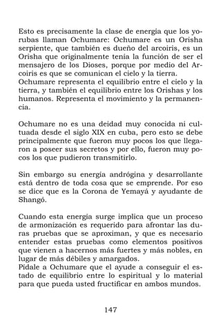 Esto es precisamente la clase de energía que los yo-
rubas llaman Ochumare: Ochumare es un Orisha
serpiente, que también es dueño del arcoiris, es un
Orisha que originalmente tenía la función de ser el
mensajero de los Dioses, porque por medio del Ar-
coiris es que se comunican el cielo y la tierra.
Ochumare representa el equilibrio entre el cielo y la
tierra, y también el equilibrio entre los Orishas y los
humanos. Representa el movimiento y la permanen-
cia.

Ochumare no es una deidad muy conocida ni cul-
tuada desde el siglo XIX en cuba, pero esto se debe
principalmente que fueron muy pocos los que llega-
ron a poseer sus secretos y por ello, fueron muy po-
cos los que pudieron transmitirlo.

Sin embargo su energía andrógina y desarrollante
está dentro de toda cosa que se emprende. Por eso
se dice que es la Corona de Yemayá y ayudante de
Shangó.

Cuando esta energía surge implica que un proceso
de armonización es requerido para afrontar las du-
ras pruebas que se aproximan, y que es necesario
entender estas pruebas como elementos positivos
que vienen a hacernos más fuertes y más nobles, en
lugar de más débiles y amargados.
Pídale a Ochumare que el ayude a conseguir el es-
tado de equilibrio entre lo espiritual y lo material
para que pueda usted fructificar en ambos mundos.


                         147
 