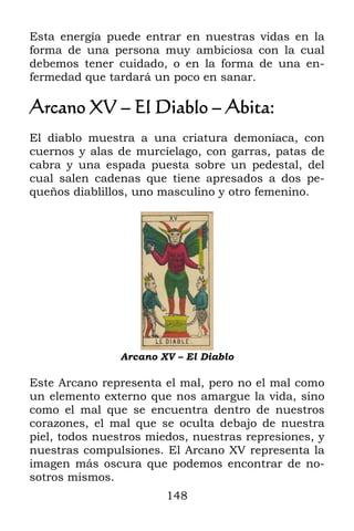 Esta energía puede entrar en nuestras vidas en la
forma de una persona muy ambiciosa con la cual
debemos tener cuidado, o en la forma de una en-
fermedad que tardará un poco en sanar.

Arcano XV – El Diablo – Abita:
El diablo muestra a una criatura demoníaca, con
cuernos y alas de murcíelago, con garras, patas de
cabra y una espada puesta sobre un pedestal, del
cual salen cadenas que tiene apresados a dos pe-
queños diablillos, uno masculino y otro femenino.




                Arcano XV – El Diablo

Este Arcano representa el mal, pero no el mal como
un elemento externo que nos amargue la vida, sino
como el mal que se encuentra dentro de nuestros
corazones, el mal que se oculta debajo de nuestra
piel, todos nuestros miedos, nuestras represiones, y
nuestras compulsiones. El Arcano XV representa la
imagen más oscura que podemos encontrar de no-
sotros mismos.
                        148
 