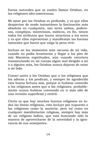 fuerza naturales que se suelen llamar Orishas, en
las religiones afro-americanas.

Mi amor por los Orishas es profundo, y es que ellos
despiertan de modo instantáneo la fascinación más
absoluta en cualquiera, son seres sabios, podero-
sos, complejos, misteriosos, exóticos, en fin, tienen
todos los atributos que hacen atractivos a los seres
y es que ellos representan y manifiestan las fuerzas
naturales que hacen que valga la pena vivir.

Incluso en los momentos más oscuros de mi vida,
cuando no podía levantarme y llegar a los pies de
mis Maestros espirituales, aún cuando estuviera
transmutando en mi cuerpo algún mal dirigido a mí
o a alguien más, los Orishas nunca dejaron de estar
a mi lado.

Conocí antes a los Orishas que a los religiosos que
los adoran y los predican, y siempre he agradecido
esta buena fortuna mía, porque si hubiese conocido
a los religiosos antes que a las religiones, probable-
mente nunca hubiese convenido en ir más allá de
una revisión superficial y estéril.

Cierto es que hay muchos buenos religiosos en to-
das las líneas religiosas, esto incluye por supuesto a
las religiones como la santería; pero tal como en
cualquier manifestación religiosa, siempre hay más
de un religioso ladino, que está buscando sólo la
manera de aprovecharse de la necesidad y la igno-
rancia de sus semejantes.


                         14
 