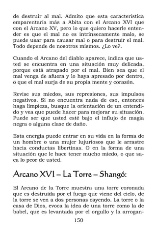de destruir al mal. Admito que esta característica
emparentaría más a Abita con el Arcano XVI que
con el Arcano XV, pero lo que quiero hacerle enten-
der es que el mal no es intrínsecamente malo, se
puede usar para causar mal o para destruir el mal.
Todo depende de nosotros mismos. ¿Lo ve?.

Cuando el Arcano del diablo aparece, indica que us-
ted se encuentra en una situación muy delicada,
porque está atrapado por el mal. Bien sea que el
mal venga de afuera y lo haya apresado por dentro,
o que el mal surja de su propia mente y corazón.

Revise sus miedos, sus represiones, sus impulsos
negativos. Si no encuentra nada de eso, entonces
haga limpieza, busque la orientación de un entendi-
do y vea que puede hacer para mejorar su situación.
Puede ser que usted esté bajo el influjo de magia
negra o alguna clase de daño.

Esta energía puede entrar en su vida en la forma de
un hombre o una mujer lujuriosos que le arrastre
hacia conductas libertinas. O en la forma de una
situación que le hace tener mucho miedo, o que sa-
ca lo peor de usted.

Arcano XVI – La Torre – Shangó:
El Arcano de la Torre muestra una torre coronada
que es destruida por el fuego que viene del cielo, de
la torre se ven a dos personas cayendo. La torre o la
casa de Dios, evoca la idea de una torre como la de
babel, que es levantada por el orgullo y la arrogan-
                        150
 