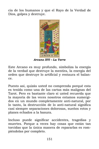 cia de los humanos y que el Rayo de la Verdad de
Dios, golpea y destruye.




                Arcano XVI – La Torre

Este Arcano es muy profundo, simboliza la energía
de la verdad que destruye la mentira, la energía del
orden que destruye lo artificial y restaura el balan-
ce.

Puesto así, quizás usted no comprenda porqué esta
es tenida como una de las cartas más malignas del
Tarot. Pero es bastante claro si usted recuerda que
la mayoría de las veces nosotros estamos sumergi-
dos en un mundo completamente anti-natural, por
lo tanto, la destrucción de lo anti-natural significa
casi siempre separaciones dolorosas, sueños rotos y
planes echados a la basura.

Incluso puede significar accidentes, tragedias y
muertes. Porque a veces hay cosas que están tan
torcidas que la única manera de repararlas es rom-
piéndolas por completo.

                        151
 