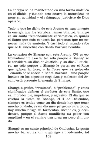 La energía se ha manifestado en una forma maléfica
en el diablo, y cuando esto ocurre la naturaleza se
pone en actividad y el relámpago justiciero de Dios
aparece.

Todo lo que he dicho de este Arcano es exactamente
la energía que los Yorubas llaman Shangó. Shangó
es un santo tremendamente carismático, es quizás
el Santo que más conocen las personas que no co-
nocen nada de santería. Y casi todo el mundo sabe
que se le sincretiza con Santa Barbara bendita.

La conexión de Shangó con este Arcano XVI es ex-
tremadamente exacta: No sólo porque a Shangó se
le considere un dios de Justicia, y un dios Justicie-
ro, no sólo porque a Shangó le pertenece el Rayo
que golpea la torre, y la Torre que es golpeada
─cuando se le asocia a Santa Barbara─ sino porque
incluso en los aspectos negativos y molestos del Ar-
cano está presente la energía de Shangó.

Shangó significa “revoltoso”, o “problemas”, y estos
significados definen el carácter de este Santo, que
es impredecible, impulsivo, y agresivo. El día que se
celebra la fiesta de Shangó, el 4 de Diciembre,
siempre es tenido como un día donde hay que tener
mucho cuidado, es un día muy peligroso para todos,
hay mucho riesgo de tormentas, incendios, y acci-
dentes, porque el Santo manifiesta su poder con
amplitud y en el camino trastorna un poco el mun-
do.

Shangó es un santo principal de Onalosha. Le gusta
mucho bailar, es un mujeriego empedernido, tal
                       152
 
