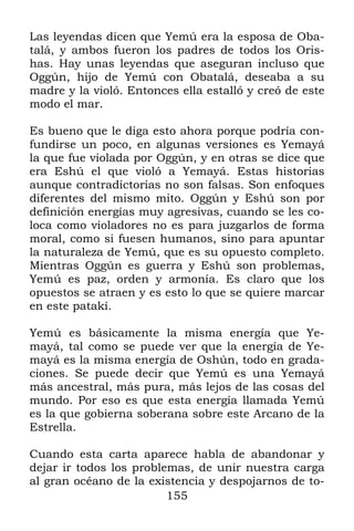 Las leyendas dicen que Yemú era la esposa de Oba-
talá, y ambos fueron los padres de todos los Oris-
has. Hay unas leyendas que aseguran incluso que
Oggún, hijo de Yemú con Obatalá, deseaba a su
madre y la violó. Entonces ella estalló y creó de este
modo el mar.

Es bueno que le diga esto ahora porque podría con-
fundirse un poco, en algunas versiones es Yemayá
la que fue violada por Oggún, y en otras se dice que
era Eshú el que violó a Yemayá. Estas historias
aunque contradictorias no son falsas. Son enfoques
diferentes del mismo mito. Oggún y Eshú son por
definición energías muy agresivas, cuando se les co-
loca como violadores no es para juzgarlos de forma
moral, como si fuesen humanos, sino para apuntar
la naturaleza de Yemú, que es su opuesto completo.
Mientras Oggún es guerra y Eshú son problemas,
Yemú es paz, orden y armonía. Es claro que los
opuestos se atraen y es esto lo que se quiere marcar
en este patakí.

Yemú es básicamente la misma energía que Ye-
mayá, tal como se puede ver que la energía de Ye-
mayá es la misma energía de Oshún, todo en grada-
ciones. Se puede decir que Yemú es una Yemayá
más ancestral, más pura, más lejos de las cosas del
mundo. Por eso es que esta energía llamada Yemú
es la que gobierna soberana sobre este Arcano de la
Estrella.

Cuando esta carta aparece habla de abandonar y
dejar ir todos los problemas, de unir nuestra carga
al gran océano de la existencia y despojarnos de to-
                         155
 