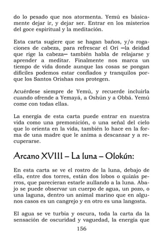 do lo pesado que nos atormenta. Yemú es básica-
mente dejar ir, y dejar ser. Entrar en los misterios
del goce espiritual y la meditación.

Esta carta sugiere que se hagan baños, y/o roga-
ciones de cabeza, para refrescar el Orí ─la deidad
que rige la cabeza─ también habla de relajarse y
aprender a meditar. Finalmente nos marca un
tiempo de vida donde aunque las cosas se pongan
difíciles podemos estar confiados y tranquilos por-
que los Santos Orishas nos protegen.

Acuérdese siempre de Yemú, y recuerde incluirla
cuando ofrende a Yemayá, a Oshún y a Obbá. Yemú
come con todas ellas.

La energía de esta carta puede entrar en nuestra
vida como una premonición, o una señal del cielo
que lo orienta en la vida, también lo hace en la for-
ma de una madre que le anima a descansar y a re-
cuperarse.

Arcano XVIII – La luna – Olokún:
En esta carta se ve el rostro de la luna, debajo de
ella, entre dos torres, están dos lobos o quizás pe-
rros, que parecieran estarle aullando a la luna. Aba-
jo se puede observar un cuerpo de agua, un pozo, o
una laguna, dentro un animal marino que en algu-
nos casos es un cangrejo y en otro es una langosta.

El agua se ve turbia y oscura, toda la carta da la
sensación de oscuridad y vaguedad, la energía que
                        156
 