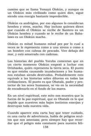 camino que se llama Yemayá Olokún, y aunque es
un Olokún más civilizado como quien dice, sigue
siendo una energía bastante impredecible.

Olokún es andrógino, por eso algunos lo consideran
hembra y otros, macho. Hay incluso quienes dicen
que cuando el Olokún se recibe de Santero es un
Olokún hembra y cuando se le recibe de un Baba-
lawo es un Olokún macho.

Olokún es mitad humano mitad pez por lo cual a
veces se le representa como a una sirena o como a
un hombre con cabeza de pescado. Vive debajo del
mar, y está amarrada con cadenas.

Las historias del pueblo Yoruba comentan que en
un cierto momento Olokún empezó a luchar con
Orishaoko, quién representa la tierra seca. El punto
es que estaba causando inundaciones y los huma-
nos estaban siendo destruidos. Probablemente esto
equivale a las historias sobre diluvios en todas las
civilizaciones. El punto es que Obatalá, padre y pro-
tector de los seres humanos, se vio en la necesidad
de encadenarlo en el fondo de los mares.

En un nivel espiritual, este mito nos muestra que la
fuerza de la paz espiritual, que es Obatalá es lo que
impide que nuestros más bajos instintos emerjan y
destruyan toda nuestra vida.

Cuando aparece esta carta hay que tener cuidado,
es una carta de advertencia, habla de peligros ocul-
tos que nos amenaza; pero siempre hay que recor-
dar que el peligro más constante para nuestra feli-
                       158
 