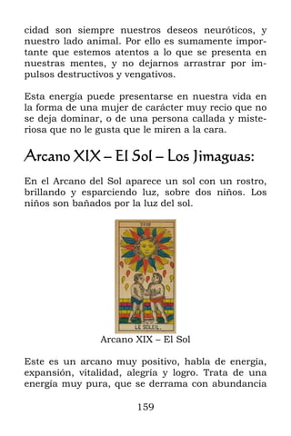 cidad son siempre nuestros deseos neuróticos, y
nuestro lado animal. Por ello es sumamente impor-
tante que estemos atentos a lo que se presenta en
nuestras mentes, y no dejarnos arrastrar por im-
pulsos destructivos y vengativos.

Esta energía puede presentarse en nuestra vida en
la forma de una mujer de carácter muy recio que no
se deja dominar, o de una persona callada y miste-
riosa que no le gusta que le miren a la cara.

Arcano XIX – El Sol – Los Jimaguas:
En el Arcano del Sol aparece un sol con un rostro,
brillando y esparciendo luz, sobre dos niños. Los
niños son bañados por la luz del sol.




                Arcano XIX – El Sol

Este es un arcano muy positivo, habla de energía,
expansión, vitalidad, alegría y logro. Trata de una
energía muy pura, que se derrama con abundancia

                       159
 