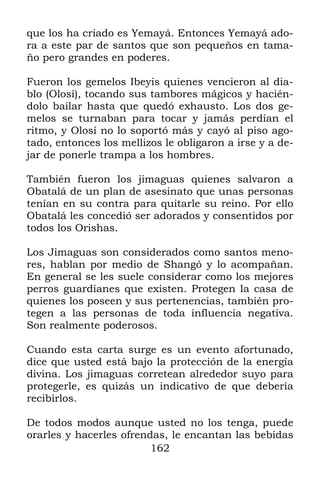 que los ha criado es Yemayá. Entonces Yemayá ado-
ra a este par de santos que son pequeños en tama-
ño pero grandes en poderes.

Fueron los gemelos Ibeyis quienes vencieron al dia-
blo (Olosí), tocando sus tambores mágicos y hacién-
dolo bailar hasta que quedó exhausto. Los dos ge-
melos se turnaban para tocar y jamás perdían el
ritmo, y Olosí no lo soportó más y cayó al piso ago-
tado, entonces los mellizos le obligaron a irse y a de-
jar de ponerle trampa a los hombres.

También fueron los jimaguas quienes salvaron a
Obatalá de un plan de asesinato que unas personas
tenían en su contra para quitarle su reino. Por ello
Obatalá les concedió ser adorados y consentidos por
todos los Orishas.

Los Jimaguas son considerados como santos meno-
res, hablan por medio de Shangó y lo acompañan.
En general se les suele considerar como los mejores
perros guardianes que existen. Protegen la casa de
quienes los poseen y sus pertenencias, también pro-
tegen a las personas de toda influencia negativa.
Son realmente poderosos.

Cuando esta carta surge es un evento afortunado,
dice que usted está bajo la protección de la energía
divina. Los jimaguas corretean alrededor suyo para
protegerle, es quizás un indicativo de que debería
recibirlos.

De todos modos aunque usted no los tenga, puede
orarles y hacerles ofrendas, le encantan las bebidas
                         162
 