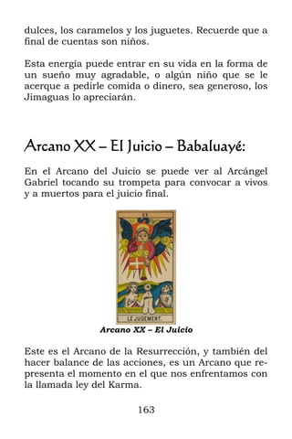 dulces, los caramelos y los juguetes. Recuerde que a
final de cuentas son niños.

Esta energía puede entrar en su vida en la forma de
un sueño muy agradable, o algún niño que se le
acerque a pedirle comida o dinero, sea generoso, los
Jimaguas lo apreciarán.




Arcano XX – El Juicio – Babaluayé:
En el Arcano del Juicio se puede ver al Arcángel
Gabriel tocando su trompeta para convocar a vivos
y a muertos para el juicio final.




                Arcano XX – El Juicio

Este es el Arcano de la Resurrección, y también del
hacer balance de las acciones, es un Arcano que re-
presenta el momento en el que nos enfrentamos con
la llamada ley del Karma.

                        163
 