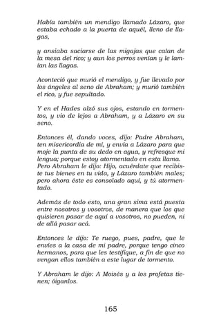 Había también un mendigo llamado Lázaro, que
estaba echado a la puerta de aquél, lleno de lla-
gas,

y ansiaba saciarse de las migajas que caían de
la mesa del rico; y aun los perros venían y le lam-
ían las llagas.

Aconteció que murió el mendigo, y fue llevado por
los ángeles al seno de Abraham; y murió también
el rico, y fue sepultado.

Y en el Hades alzó sus ojos, estando en tormen-
tos, y vio de lejos a Abraham, y a Lázaro en su
seno.

Entonces él, dando voces, dijo: Padre Abraham,
ten misericordia de mí, y envía a Lázaro para que
moje la punta de su dedo en agua, y refresque mi
lengua; porque estoy atormentado en esta llama.
Pero Abraham le dijo: Hijo, acuérdate que recibis-
te tus bienes en tu vida, y Lázaro también males;
pero ahora éste es consolado aquí, y tú atormen-
tado.

Además de todo esto, una gran sima está puesta
entre nosotros y vosotros, de manera que los que
quisieren pasar de aquí a vosotros, no pueden, ni
de allá pasar acá.

Entonces le dijo: Te ruego, pues, padre, que le
envíes a la casa de mi padre, porque tengo cinco
hermanos, para que les testifique, a fin de que no
vengan ellos también a este lugar de tormento.

Y Abraham le dijo: A Moisés y a los profetas tie-
nen; óiganlos.



                       165
 