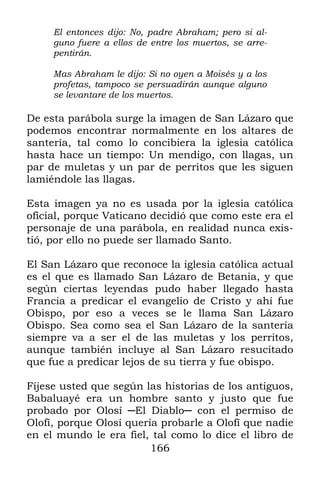 El entonces dijo: No, padre Abraham; pero si al-
     guno fuere a ellos de entre los muertos, se arre-
     pentirán.

     Mas Abraham le dijo: Si no oyen a Moisés y a los
     profetas, tampoco se persuadirán aunque alguno
     se levantare de los muertos.

De esta parábola surge la imagen de San Lázaro que
podemos encontrar normalmente en los altares de
santería, tal como lo concibiera la iglesia católica
hasta hace un tiempo: Un mendigo, con llagas, un
par de muletas y un par de perritos que les siguen
lamiéndole las llagas.

Esta imagen ya no es usada por la iglesia católica
oficial, porque Vaticano decidió que como este era el
personaje de una parábola, en realidad nunca exis-
tió, por ello no puede ser llamado Santo.

El San Lázaro que reconoce la iglesia católica actual
es el que es llamado San Lázaro de Betania, y que
según ciertas leyendas pudo haber llegado hasta
Francia a predicar el evangelio de Cristo y ahí fue
Obispo, por eso a veces se le llama San Lázaro
Obispo. Sea como sea el San Lázaro de la santería
siempre va a ser el de las muletas y los perritos,
aunque también incluye al San Lázaro resucitado
que fue a predicar lejos de su tierra y fue obispo.

Fíjese usted que según las historias de los antiguos,
Babaluayé era un hombre santo y justo que fue
probado por Olosí ─El Diablo─ con el permiso de
Olofí, porque Olosí quería probarle a Olofí que nadie
en el mundo le era fiel, tal como lo dice el libro de
                         166
 