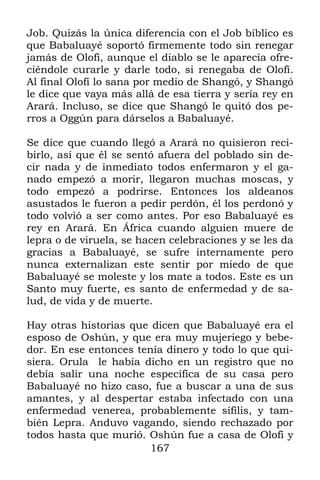 Job. Quizás la única diferencia con el Job bíblico es
que Babaluayé soportó firmemente todo sin renegar
jamás de Olofí, aunque el diablo se le aparecía ofre-
ciéndole curarle y darle todo, si renegaba de Olofí.
Al final Olofí lo sana por medio de Shangó, y Shangó
le dice que vaya más allá de esa tierra y sería rey en
Arará. Incluso, se dice que Shangó le quitó dos pe-
rros a Oggún para dárselos a Babaluayé.

Se dice que cuando llegó a Arará no quisieron reci-
birlo, así que él se sentó afuera del poblado sin de-
cir nada y de inmediato todos enfermaron y el ga-
nado empezó a morir, llegaron muchas moscas, y
todo empezó a podrirse. Entonces los aldeanos
asustados le fueron a pedir perdón, él los perdonó y
todo volvió a ser como antes. Por eso Babaluayé es
rey en Arará. En África cuando alguien muere de
lepra o de viruela, se hacen celebraciones y se les da
gracias a Babaluayé, se sufre internamente pero
nunca externalizan este sentir por miedo de que
Babaluayé se moleste y los mate a todos. Este es un
Santo muy fuerte, es santo de enfermedad y de sa-
lud, de vida y de muerte.

Hay otras historias que dicen que Babaluayé era el
esposo de Oshún, y que era muy mujeriego y bebe-
dor. En ese entonces tenía dinero y todo lo que qui-
siera. Orula le había dicho en un registro que no
debía salir una noche específica de su casa pero
Babaluayé no hizo caso, fue a buscar a una de sus
amantes, y al despertar estaba infectado con una
enfermedad venerea, probablemente sífilis, y tam-
bién Lepra. Anduvo vagando, siendo rechazado por
todos hasta que murió. Oshún fue a casa de Olofí y
                        167
 