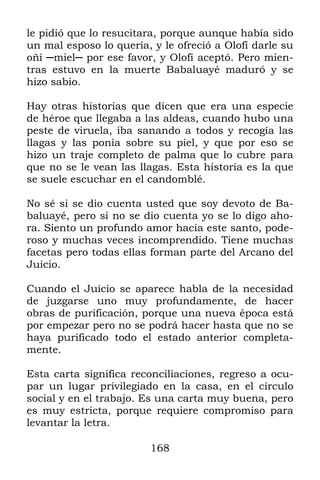 le pidió que lo resucitara, porque aunque había sido
un mal esposo lo quería, y le ofreció a Olofí darle su
oñí ─miel─ por ese favor, y Olofí aceptó. Pero mien-
tras estuvo en la muerte Babaluayé maduró y se
hizo sabio.

Hay otras historias que dicen que era una especie
de héroe que llegaba a las aldeas, cuando hubo una
peste de viruela, iba sanando a todos y recogía las
llagas y las ponía sobre su piel, y que por eso se
hizo un traje completo de palma que lo cubre para
que no se le vean las llagas. Esta historia es la que
se suele escuchar en el candomblé.

No sé si se dio cuenta usted que soy devoto de Ba-
baluayé, pero si no se dio cuenta yo se lo digo aho-
ra. Siento un profundo amor hacia este santo, pode-
roso y muchas veces incomprendido. Tiene muchas
facetas pero todas ellas forman parte del Arcano del
Juicio.

Cuando el Juicio se aparece habla de la necesidad
de juzgarse uno muy profundamente, de hacer
obras de purificación, porque una nueva época está
por empezar pero no se podrá hacer hasta que no se
haya purificado todo el estado anterior completa-
mente.

Esta carta significa reconciliaciones, regreso a ocu-
par un lugar privilegiado en la casa, en el círculo
social y en el trabajo. Es una carta muy buena, pero
es muy estricta, porque requiere compromiso para
levantar la letra.

                         168
 