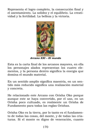 Representa el logro completo, la consecución final y
el asentamiento. La solidez y el equilibrio. La creati-
vidad y la fertilidad. La belleza y la victoria.




                Arcano XXI – El mundo

Esta es la carta final de los arcanos mayores, en ella
los personajes alados representan los cuatro ele-
mentos, y la persona dentro significa la energía que
domina el mundo material.

En un sentido amplio significa maestría, en un sen-
tido más reducido significa una realización material
y concreta.

He relacionado este Arcano con Orisha Oko porque
aunque este se haya convertido, por el uso, en un
Orisha poco cultuado, es realmente un Orisha de
Fundamento para todas las reglas Orishas.

Orisha Oko es la tierra, por lo tanto es el fundamen-
to de todas las cosas, del monte, y de todas las cria-
turas. Si el monte es digno de veneración, cuanto

                         170
 