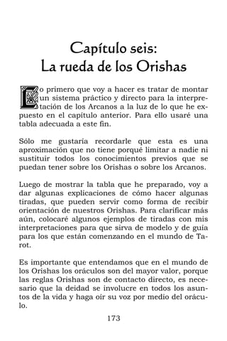 Capítulo seis:
     La rueda de los Orishas

L
      o primero que voy a hacer es tratar de montar
      un sistema práctico y directo para la interpre-
      tación de los Arcanos a la luz de lo que he ex-
puesto en el capítulo anterior. Para ello usaré una
tabla adecuada a este fin.

Sólo me gustaría recordarle que esta es una
aproximación que no tiene porqué limitar a nadie ni
sustituir todos los conocimientos previos que se
puedan tener sobre los Orishas o sobre los Arcanos.

Luego de mostrar la tabla que he preparado, voy a
dar algunas explicaciones de cómo hacer algunas
tiradas, que pueden servir como forma de recibir
orientación de nuestros Orishas. Para clarificar más
aún, colocaré algunos ejemplos de tiradas con mis
interpretaciones para que sirva de modelo y de guía
para los que están comenzando en el mundo de Ta-
rot.

Es importante que entendamos que en el mundo de
los Orishas los oráculos son del mayor valor, porque
las reglas Orishas son de contacto directo, es nece-
sario que la deidad se involucre en todos los asun-
tos de la vida y haga oír su voz por medio del orácu-
lo.
                        173
 