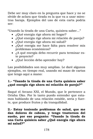Debe ser muy claro en la pregunta que hace y no se
olvide de aclara que tirada es la que va a usar mien-
tras baraja. Ejemplos del uso de esta carta podría
ser:

“Usando la tirada de una Carta, quisiera saber…”
   ¿Qué energía rige ahora mi hogar?
   ¿Qué energía rige ahora mi relación de pareja?
   ¿Qué energía rige ahora mi salud?
   ¿Qué energía me hace falta para resolver mis
    problemas económicos?
   ¿A qué energía debo recurrir para terminar es-
    te proyecto?
   ¿Qué lección debo aprender hoy?

Las posibilidades son muy amplias. Le daré algunos
ejemplos, en tiempo real, usando mi mazo de cartas
que tengo aquí a mano:

1.- “Usando la tirada de una Carta quisiera saber
¿qué energía rige ahora mi relación de pareja?”

Saqué el Arcano XXI, el Mundo, que le pertenece a
Orisha Oko. Por lo tanto puedo entender que esta-
mos hablando de una relación estable, seria y fuer-
te, que produce frutos y da tranquilidad.

2.- Estoy teniendo problemas de salud, que me
dan dolores de cabeza, y tengo trastornos del
sueño, por eso pregunto: “Usando la tirada de
una Carta quisiera saber ¿Qué energía rige ahora
mi salud?”

                        178
 