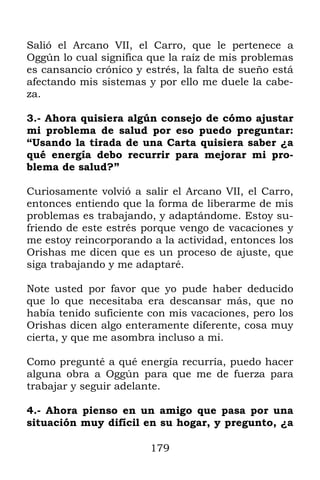 Salió el Arcano VII, el Carro, que le pertenece a
Oggún lo cual significa que la raíz de mis problemas
es cansancio crónico y estrés, la falta de sueño está
afectando mis sistemas y por ello me duele la cabe-
za.

3.- Ahora quisiera algún consejo de cómo ajustar
mi problema de salud por eso puedo preguntar:
“Usando la tirada de una Carta quisiera saber ¿a
qué energía debo recurrir para mejorar mi pro-
blema de salud?”

Curiosamente volvió a salir el Arcano VII, el Carro,
entonces entiendo que la forma de liberarme de mis
problemas es trabajando, y adaptándome. Estoy su-
friendo de este estrés porque vengo de vacaciones y
me estoy reincorporando a la actividad, entonces los
Orishas me dicen que es un proceso de ajuste, que
siga trabajando y me adaptaré.

Note usted por favor que yo pude haber deducido
que lo que necesitaba era descansar más, que no
había tenido suficiente con mis vacaciones, pero los
Orishas dicen algo enteramente diferente, cosa muy
cierta, y que me asombra incluso a mi.

Como pregunté a qué energía recurría, puedo hacer
alguna obra a Oggún para que me de fuerza para
trabajar y seguir adelante.

4.- Ahora pienso en un amigo que pasa por una
situación muy difícil en su hogar, y pregunto, ¿a

                        179
 
