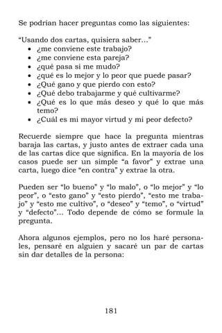 Se podrían hacer preguntas como las siguientes:

“Usando dos cartas, quisiera saber…”
   ¿me conviene este trabajo?
   ¿me conviene esta pareja?
   ¿qué pasa si me mudo?
   ¿qué es lo mejor y lo peor que puede pasar?
   ¿Qué gano y que pierdo con esto?
   ¿Qué debo trabajarme y qué cultivarme?
   ¿Qué es lo que más deseo y qué lo que más
    temo?
   ¿Cuál es mi mayor virtud y mi peor defecto?

Recuerde siempre que hace la pregunta mientras
baraja las cartas, y justo antes de extraer cada una
de las cartas dice que significa. En la mayoría de los
casos puede ser un simple “a favor” y extrae una
carta, luego dice “en contra” y extrae la otra.

Pueden ser “lo bueno” y “lo malo”, o “lo mejor” y “lo
peor”, o “esto gano” y “esto pierdo”, “esto me traba-
jo” y “esto me cultivo”, o “deseo” y “temo”, o “virtud”
y “defecto”… Todo depende de cómo se formule la
pregunta.

Ahora algunos ejemplos, pero no los haré persona-
les, pensaré en alguien y sacaré un par de cartas
sin dar detalles de la persona:




                         181
 