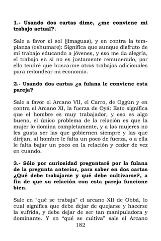 1.- Usando dos cartas dime, ¿me conviene mi
trabajo actual?.

Sale a favor el sol (jimaguas), y en contra la tem-
planza (oshumare): Significa que aunque disfruto de
mi trabajo educando a jóvenes, y eso me da alegría,
el trabajo en sí no es justamente remunerado, por
ello tendré que buscarme otros trabajos adicionales
para redondear mi economía.

2.- Usando dos cartas ¿a fulana le conviene esta
pareja?

Sale a favor el Arcano VII, el Carro, de Oggún y en
contra el Arcano XI, la fuerza de Oyá: Esto significa
que el hombre es muy trabajador, y eso es algo
bueno, el único problema de la relación es que la
mujer lo domina completamente, y a las mujeres no
les gusta ser las que gobiernen siempre y las que
dirijan, al hombre le falta un poco de fuerza, o a ella
le falta bajar un poco en la relación y ceder de vez
en cuando.

3.- Sólo por curiosidad preguntaré por la fulana
de la pregunta anterior, para saber en dos cartas
¿Qué debe trabajarse y qué debe cultivarse?, a
fin de que su relación con esta pareja funcione
bien.

Sale en “qué se trabaja” el arcano XII de Obbá, lo
cual significa que debe dejar de quejarse y hacerse
la sufrida, y debe dejar de ser tan manipuladora y
dominante. Y en “qué se cultiva” sale el Arcano
                        182
 