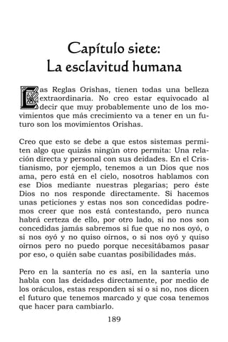 Capítulo siete:
       La esclavitud humana

l
      as Reglas Orishas, tienen todas una belleza
      extraordinaria. No creo estar equivocado al
      decir que muy probablemente uno de los mo-
vimientos que más crecimiento va a tener en un fu-
turo son los movimientos Orishas.

Creo que esto se debe a que estos sistemas permi-
ten algo que quizás ningún otro permita: Una rela-
ción directa y personal con sus deidades. En el Cris-
tianismo, por ejemplo, tenemos a un Dios que nos
ama, pero está en el cielo, nosotros hablamos con
ese Dios mediante nuestras plegarias; pero éste
Dios no nos responde directamente. Si hacemos
unas peticiones y estas nos son concedidas podre-
mos creer que nos está contestando, pero nunca
habrá certeza de ello, por otro lado, si no nos son
concedidas jamás sabremos si fue que no nos oyó, o
si nos oyó y no quiso oírnos, o si nos oyó y quiso
oírnos pero no puedo porque necesitábamos pasar
por eso, o quién sabe cuantas posibilidades más.

Pero en la santería no es así, en la santería uno
habla con las deidades directamente, por medio de
los oráculos, estas responden si sí o si no, nos dicen
el futuro que tenemos marcado y que cosa tenemos
que hacer para cambiarlo.
                         189
 
