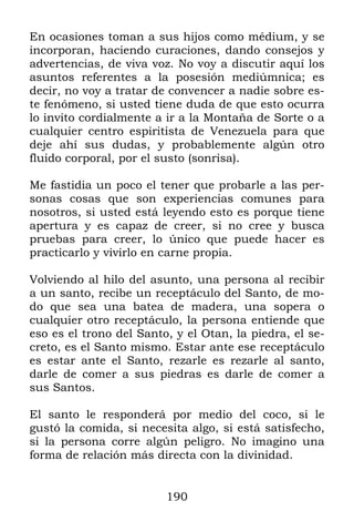 En ocasiones toman a sus hijos como médium, y se
incorporan, haciendo curaciones, dando consejos y
advertencias, de viva voz. No voy a discutir aquí los
asuntos referentes a la posesión mediúmnica; es
decir, no voy a tratar de convencer a nadie sobre es-
te fenómeno, si usted tiene duda de que esto ocurra
lo invito cordialmente a ir a la Montaña de Sorte o a
cualquier centro espiritista de Venezuela para que
deje ahí sus dudas, y probablemente algún otro
fluido corporal, por el susto (sonrisa).

Me fastidia un poco el tener que probarle a las per-
sonas cosas que son experiencias comunes para
nosotros, si usted está leyendo esto es porque tiene
apertura y es capaz de creer, si no cree y busca
pruebas para creer, lo único que puede hacer es
practicarlo y vivirlo en carne propia.

Volviendo al hilo del asunto, una persona al recibir
a un santo, recibe un receptáculo del Santo, de mo-
do que sea una batea de madera, una sopera o
cualquier otro receptáculo, la persona entiende que
eso es el trono del Santo, y el Otan, la piedra, el se-
creto, es el Santo mismo. Estar ante ese receptáculo
es estar ante el Santo, rezarle es rezarle al santo,
darle de comer a sus piedras es darle de comer a
sus Santos.

El santo le responderá por medio del coco, si le
gustó la comida, si necesita algo, si está satisfecho,
si la persona corre algún peligro. No imagino una
forma de relación más directa con la divinidad.


                         190
 
