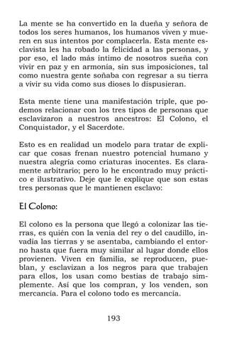 La mente se ha convertido en la dueña y señora de
todos los seres humanos, los humanos viven y mue-
ren en sus intentos por complacerla. Esta mente es-
clavista les ha robado la felicidad a las personas, y
por eso, el lado más íntimo de nosotros sueña con
vivir en paz y en armonía, sin sus imposiciones, tal
como nuestra gente soñaba con regresar a su tierra
a vivir su vida como sus dioses lo dispusieran.

Esta mente tiene una manifestación triple, que po-
demos relacionar con los tres tipos de personas que
esclavizaron a nuestros ancestros: El Colono, el
Conquistador, y el Sacerdote.

Esto es en realidad un modelo para tratar de expli-
car que cosas frenan nuestro potencial humano y
nuestra alegría como criaturas inocentes. Es clara-
mente arbitrario; pero lo he encontrado muy prácti-
co e ilustrativo. Deje que le explique que son estas
tres personas que le mantienen esclavo:

El Colono:

El colono es la persona que llegó a colonizar las tie-
rras, es quién con la venia del rey o del caudillo, in-
vadía las tierras y se asentaba, cambiando el entor-
no hasta que fuera muy similar al lugar donde ellos
provienen. Viven en familia, se reproducen, pue-
blan, y esclavizan a los negros para que trabajen
para ellos, los usan como bestias de trabajo sim-
plemente. Así que los compran, y los venden, son
mercancía. Para el colono todo es mercancía.


                         193
 