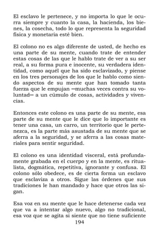 El esclavo le pertenece, y no importa lo que le ocu-
rra siempre y cuanto la casa, la hacienda, los bie-
nes, la cosecha, todo lo que representa la seguridad
física y monetaria esté bien.

El colono no es algo diferente de usted, de hecho es
una parte de su mente, cuando trate de entender
estas cosas de las que le hablo trate de ver a su ser
real, a su forma pura e inocente, su verdadera iden-
tidad, como aquél que ha sido esclavizado, y piense
en los tres personajes de los que le hablo como sien-
do aspectos de su mente que han tomado tanta
fuerza que le empujan ─muchas veces contra su vo-
luntad─ a un cúmulo de cosas, actividades y viven-
cias.

Entonces este colono es una parte de su mente, esa
parte de su mente que le dice que lo importante es
tener una casa, un carro, un territorio que le perte-
nezca, es la parte más asustada de su mente que se
aferra a la seguridad, y se aferra a las cosas mate-
riales para sentir seguridad.

El colono es una identidad visceral, está profunda-
mente grabada en el cuerpo y en la mente, es ritua-
lista, dogmática, repetitiva, ignorante y confusa. El
colono sólo obedece, es de cierta forma un esclavo
que esclaviza a otros. Sigue las órdenes que sus
tradiciones le han mandado y hace que otros las si-
gan.

Esa voz en su mente que le hace detenerse cada vez
que va a intentar algo nuevo, algo no tradicional,
esa voz que se agita si siente que no tiene suficiente
                         194
 