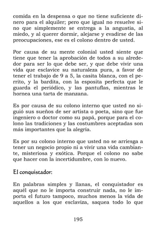 comida en la despensa o que no tiene suficiente di-
nero para el alquiler; pero que igual no resuelve si-
no que simplemente se entrega a la angustia, al
miedo, y al querer dormir, alejarse y evadirse de las
preocupaciones, ese es el colono dentro de usted.

Por causa de su mente colonial usted siente que
tiene que tener la aprobación de todos a su alrede-
dor para ser lo que debe ser, y que debe vivir una
vida que esclavice su naturaleza pura, a favor de
tener el trabajo de 9 a 5, la casita blanca, con el pe-
rrito, y la bardita, con la esposita perfecta que le
guarda el periódico, y las pantuflas, mientras le
hornea una tarta de manzana.

Es por causa de su colono interno que usted no si-
guió sus sueños de ser artista o poeta, sino que fue
ingeniero o doctor como su papá, porque para el co-
lono las tradiciones y las costumbres aceptadas son
más importantes que la alegría.

Es por su colono interno que usted no se arriesga a
tener un negocio propio ni a vivir una vida cambian-
te, misteriosa y exótica. Porque el colono no sabe
que hacer con la incertidumbre, con lo nuevo.

El conquistador:

En palabras simples y llanas, el conquistador es
aquél que no le importa construir nada, no le im-
porta el futuro tampoco, muchos menos la vida de
aquellos a los que esclaviza, saquea todo lo que


                         195
 