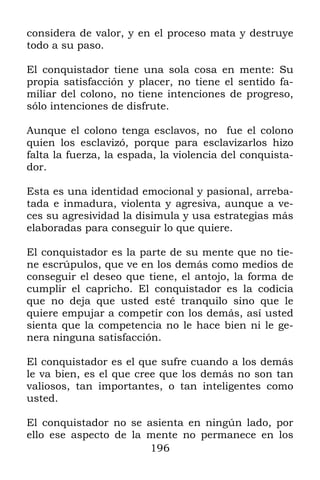 considera de valor, y en el proceso mata y destruye
todo a su paso.

El conquistador tiene una sola cosa en mente: Su
propia satisfacción y placer, no tiene el sentido fa-
miliar del colono, no tiene intenciones de progreso,
sólo intenciones de disfrute.

Aunque el colono tenga esclavos, no fue el colono
quien los esclavizó, porque para esclavizarlos hizo
falta la fuerza, la espada, la violencia del conquista-
dor.

Esta es una identidad emocional y pasional, arreba-
tada e inmadura, violenta y agresiva, aunque a ve-
ces su agresividad la disimula y usa estrategias más
elaboradas para conseguir lo que quiere.

El conquistador es la parte de su mente que no tie-
ne escrúpulos, que ve en los demás como medios de
conseguir el deseo que tiene, el antojo, la forma de
cumplir el capricho. El conquistador es la codicia
que no deja que usted esté tranquilo sino que le
quiere empujar a competir con los demás, así usted
sienta que la competencia no le hace bien ni le ge-
nera ninguna satisfacción.

El conquistador es el que sufre cuando a los demás
le va bien, es el que cree que los demás no son tan
valiosos, tan importantes, o tan inteligentes como
usted.

El conquistador no se asienta en ningún lado, por
ello ese aspecto de la mente no permanece en los
                       196
 