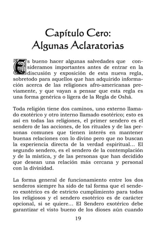 Capítulo Cero:
       Algunas Aclaratorias

E
     s bueno hacer algunas salvedades que con-
     sideramos importantes antes de entrar en la
     discusión y exposición de esta nueva regla,
sobretodo para aquellos que han adquirido informa-
ción acerca de las religiones afro-americanas pre-
viamente, y que vayan a pensar que esta regla es
una forma genérica o ligera de la Regla de Oshá.

Toda religión tiene dos caminos, uno externo llama-
do exotérico y otro interno llamado esotérico; esto es
así en todas las religiones, el primer sendero es el
sendero de las acciones, de los rituales y de las per-
sonas comunes que tienen interés en mantener
buenas relaciones con lo divino pero que no buscan
la experiencia directa de la verdad espiritual… El
segundo sendero, es el sendero de la contemplación
y de la mística, y de las personas que han decidido
que desean una relación más cercana y personal
con la divinidad.

La forma general de funcionamiento entre los dos
senderos siempre ha sido de tal forma que el sende-
ro exotérico es de estricto cumplimiento para todos
los religiosos y el sendero esotérico es de carácter
opcional, si se quiere… El Sendero exotérico debe
garantizar el visto bueno de los dioses aún cuando
                         19
 