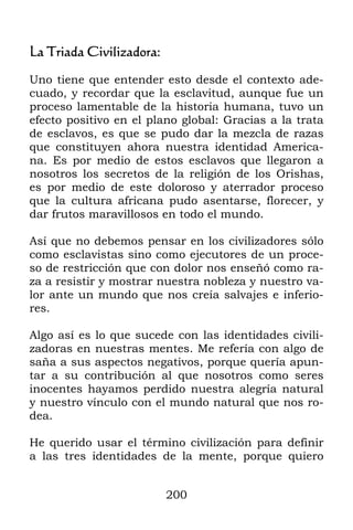 La Triada Civilizadora:

Uno tiene que entender esto desde el contexto ade-
cuado, y recordar que la esclavitud, aunque fue un
proceso lamentable de la historia humana, tuvo un
efecto positivo en el plano global: Gracias a la trata
de esclavos, es que se pudo dar la mezcla de razas
que constituyen ahora nuestra identidad America-
na. Es por medio de estos esclavos que llegaron a
nosotros los secretos de la religión de los Orishas,
es por medio de este doloroso y aterrador proceso
que la cultura africana pudo asentarse, florecer, y
dar frutos maravillosos en todo el mundo.

Así que no debemos pensar en los civilizadores sólo
como esclavistas sino como ejecutores de un proce-
so de restricción que con dolor nos enseñó como ra-
za a resistir y mostrar nuestra nobleza y nuestro va-
lor ante un mundo que nos creía salvajes e inferio-
res.

Algo así es lo que sucede con las identidades civili-
zadoras en nuestras mentes. Me refería con algo de
saña a sus aspectos negativos, porque quería apun-
tar a su contribución al que nosotros como seres
inocentes hayamos perdido nuestra alegría natural
y nuestro vínculo con el mundo natural que nos ro-
dea.

He querido usar el término civilización para definir
a las tres identidades de la mente, porque quiero


                          200
 