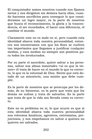 El conquistador somos nosotros cuando nos fijamos
metas y nos dirigimos sin demora hacia ellas, cuan-
do hacemos sacrificios para conseguir lo que consi-
deramos un logro mayor, es la parte de nosotros
que busca el reconocimiento, la gloria y la trascen-
dencia, el ser recordados, el hacer una diferencia, el
cambiar el mundo.

Claramente esto no es malo en sí, pero cuando esta
identidad abarca toda nuestra personalidad, enton-
ces nos encontramos con que los fines se vuelven
tan importantes que llegamos a justificar cualquier
medios, y esos medios no siempre son positivos pa-
ra todos los involucrados.

Por su parte el sacerdote, quiere salvar a las perso-
nas, salvar sus almas inmortales ─si es que la tie-
nen─ él trata de hacer en el mundo lo que es correc-
to, lo que es la voluntad de Dios. Siente que está do-
tado de un ministerio, una misión que debe cum-
plir.

Es la parte de nosotros que se preocupa por los de-
más, de su bienestar, es la parte que trata que los
demás no sufran y trata de salvarlos. Es la parte
que trata de que la vida sea llevada como es correc-
to.

Esto no es problema en sí, lo que ocurre es que si
esta identidad abarca toda nuestra personalidad
nos volvemos fanáticos, agresivos, extremistas, pre-
juiciosos, y nos empeñamos en salvar a quienes no
quieren ser salvados.

                         202
 