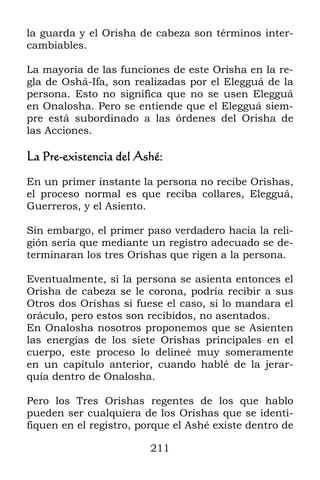 la guarda y el Orisha de cabeza son términos inter-
cambiables.

La mayoría de las funciones de este Orisha en la re-
gla de Oshá-Ifa, son realizadas por el Elegguá de la
persona. Esto no significa que no se usen Elegguá
en Onalosha. Pero se entiende que el Elegguá siem-
pre está subordinado a las órdenes del Orisha de
las Acciones.

La Pre-existencia del Ashé:

En un primer instante la persona no recibe Orishas,
el proceso normal es que reciba collares, Elegguá,
Guerreros, y el Asiento.

Sin embargo, el primer paso verdadero hacia la reli-
gión sería que mediante un registro adecuado se de-
terminaran los tres Orishas que rigen a la persona.

Eventualmente, si la persona se asienta entonces el
Orisha de cabeza se le corona, podría recibir a sus
Otros dos Orishas si fuese el caso, si lo mandara el
oráculo, pero estos son recibidos, no asentados.
En Onalosha nosotros proponemos que se Asienten
las energías de los siete Orishas principales en el
cuerpo, este proceso lo delineé muy someramente
en un capítulo anterior, cuando hablé de la jerar-
quía dentro de Onalosha.

Pero los Tres Orishas regentes de los que hablo
pueden ser cualquiera de los Orishas que se identi-
fiquen en el registro, porque el Ashé existe dentro de

                         211
 