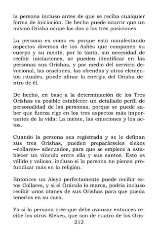 la persona incluso antes de que se reciba cualquier
forma de iniciación. De hecho puede ocurrir que un
mismo Orisha ocupe las dos o las tres posiciones.

La persona es como es porque está manifestando
aspectos diversos de los Ashés que componen su
cuerpo y su mente, por lo tanto, sin necesidad de
recibir iniciaciones, se pueden identificar en las
personas sus Orishas, y por medio del servicio de-
vocional, las oraciones, las ofrendas y otros elemen-
tos rituales, puede afinar la energía del Orisha de-
ntro de él.

De hecho, en base a la determinación de los Tres
Orishas es posible establecer un detallado perfil de
personalidad de las personas, porque se puede sa-
ber que fuerza rige en los tres aspectos más impor-
tantes de la vida: La mente, las emociones y los ac-
tos.

Cuando la persona sea registrada y se le definan
sus tres Orishas, pueden preparárseles elekes
─collares─ adecuados, para que se empiece a esta-
blecer un vínculo entre ella y sus santos. Esto es
válido y valioso, incluso si la persona no piensa pro-
fundizar más en la religión.

Entonces un Aleyo perfectamente puede recibir es-
tos Collares, y si el Oráculo lo marca, podría incluso
recibir unos otanes de sus Orishas para que pueda
tenerlos en su casa.

Ya si la persona cree que debe avanzar entonces re-
cibe los otros Elekes, que son de cuatro de los Oris-
                         212
 