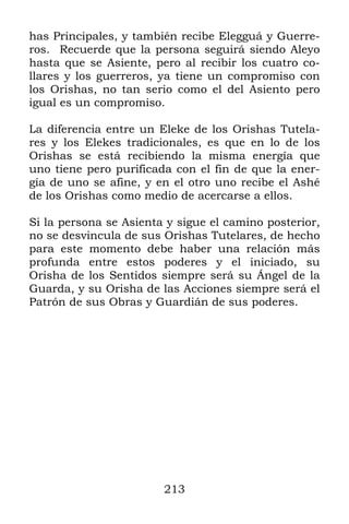 has Principales, y también recibe Elegguá y Guerre-
ros. Recuerde que la persona seguirá siendo Aleyo
hasta que se Asiente, pero al recibir los cuatro co-
llares y los guerreros, ya tiene un compromiso con
los Orishas, no tan serio como el del Asiento pero
igual es un compromiso.

La diferencia entre un Eleke de los Orishas Tutela-
res y los Elekes tradicionales, es que en lo de los
Orishas se está recibiendo la misma energía que
uno tiene pero purificada con el fin de que la ener-
gía de uno se afine, y en el otro uno recibe el Ashé
de los Orishas como medio de acercarse a ellos.

Si la persona se Asienta y sigue el camino posterior,
no se desvincula de sus Orishas Tutelares, de hecho
para este momento debe haber una relación más
profunda entre estos poderes y el iniciado, su
Orisha de los Sentidos siempre será su Ángel de la
Guarda, y su Orisha de las Acciones siempre será el
Patrón de sus Obras y Guardián de sus poderes.




                        213
 
