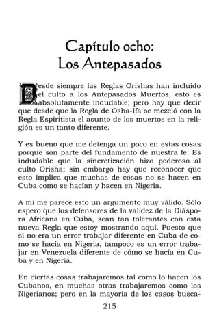 Capítulo ocho:
           Los Antepasados

D
      esde siempre las Reglas Orishas han incluido
      el culto a los Antepasados Muertos, esto es
      absolutamente indudable; pero hay que decir
que desde que la Regla de Osha-Ifa se mezcló con la
Regla Espiritista el asunto de los muertos en la reli-
gión es un tanto diferente.

Y es bueno que me detenga un poco en estas cosas
porque son parte del fundamento de nuestra fe: Es
indudable que la sincretización hizo poderoso al
culto Orisha; sin embargo hay que reconocer que
esto implica que muchas de cosas no se hacen en
Cuba como se hacían y hacen en Nigeria.

A mi me parece esto un argumento muy válido. Sólo
espero que los defensores de la validez de la Diáspo-
ra Africana en Cuba, sean tan tolerantes con esta
nueva Regla que estoy mostrando aquí. Puesto que
si no era un error trabajar diferente en Cuba de co-
mo se hacía en Nigeria, tampoco es un error traba-
jar en Venezuela diferente de cómo se hacía en Cu-
ba y en Nigeria.

En ciertas cosas trabajaremos tal como lo hacen los
Cubanos, en muchas otras trabajaremos como los
Nigerianos; pero en la mayoría de los casos busca-
                         215
 