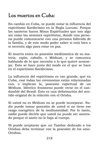 Los muertos en Cuba:
En cambio en Cuba, se puede notar la influencia del
espiritismo Kardeciano en la Regla Lucumí. Porque
los santeros hacen Misas Espirituales que son algo
así como las sesiones espiritistas, donde una perso-
na puede comunicarse con una persona fallecida de
la familia, y de este modo poder saber si está bien o
si necesita algo para estar en paz.

El muerto entra en posesión mediúmnica de su ma-
teria, cajón, caballo, o Médium, y se comunica
hablando de lo que necesita o lo que quiere aconse-
jar. Esto se hace justo del modo en el que se hace
en el espiritismo Kardeciano.

La influencia del espiritismo es tan grande, que en
Cuba, casi todas las ceremonias están relacionadas
con, o implican la, posesión espiritual de un
Médium. Idéntico fenómeno puede verse en el can-
domblé del Brasil. Esto es una deformación del sen-
tido original de la relación con el Orisha.

Si usted no es Médium no se puede incorporar. Na-
die puede tomar posesión de usted si no tiene ese
rasgo energético de la mediumnidad: Por lo tanto,
nadie puede decirle que usted no puede ser asenta-
do porque el santo no le baja al cuerpo.

Ni puede aceptarse que un Tambor dedicado a los
Orishas deba terminar con la posesión de los omo-
Orishas.
                        218
 