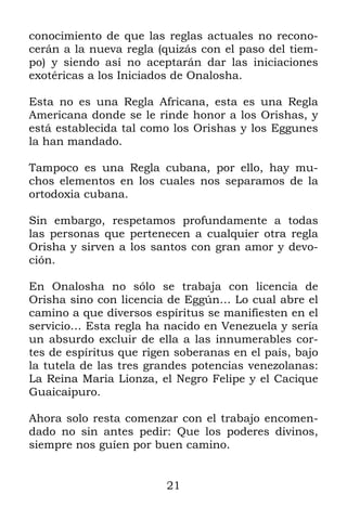 conocimiento de que las reglas actuales no recono-
cerán a la nueva regla (quizás con el paso del tiem-
po) y siendo así no aceptarán dar las iniciaciones
exotéricas a los Iniciados de Onalosha.

Esta no es una Regla Africana, esta es una Regla
Americana donde se le rinde honor a los Orishas, y
está establecida tal como los Orishas y los Eggunes
la han mandado.

Tampoco es una Regla cubana, por ello, hay mu-
chos elementos en los cuales nos separamos de la
ortodoxia cubana.

Sin embargo, respetamos profundamente a todas
las personas que pertenecen a cualquier otra regla
Orisha y sirven a los santos con gran amor y devo-
ción.

En Onalosha no sólo se trabaja con licencia de
Orisha sino con licencia de Eggún… Lo cual abre el
camino a que diversos espíritus se manifiesten en el
servicio… Esta regla ha nacido en Venezuela y sería
un absurdo excluir de ella a las innumerables cor-
tes de espíritus que rigen soberanas en el país, bajo
la tutela de las tres grandes potencias venezolanas:
La Reina Maria Lionza, el Negro Felipe y el Cacique
Guaicaipuro.

Ahora solo resta comenzar con el trabajo encomen-
dado no sin antes pedir: Que los poderes divinos,
siempre nos guíen por buen camino.


                         21
 