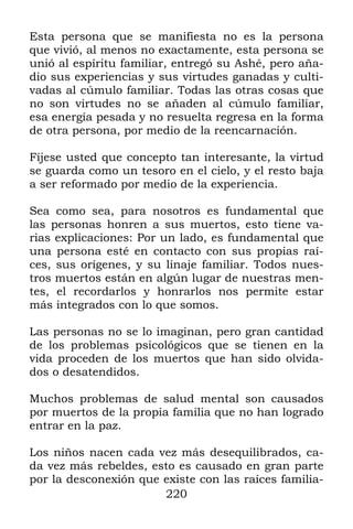 Esta persona que se manifiesta no es la persona
que vivió, al menos no exactamente, esta persona se
unió al espíritu familiar, entregó su Ashé, pero aña-
dio sus experiencias y sus virtudes ganadas y culti-
vadas al cúmulo familiar. Todas las otras cosas que
no son virtudes no se añaden al cúmulo familiar,
esa energía pesada y no resuelta regresa en la forma
de otra persona, por medio de la reencarnación.

Fíjese usted que concepto tan interesante, la virtud
se guarda como un tesoro en el cielo, y el resto baja
a ser reformado por medio de la experiencia.

Sea como sea, para nosotros es fundamental que
las personas honren a sus muertos, esto tiene va-
rias explicaciones: Por un lado, es fundamental que
una persona esté en contacto con sus propias raí-
ces, sus orígenes, y su linaje familiar. Todos nues-
tros muertos están en algún lugar de nuestras men-
tes, el recordarlos y honrarlos nos permite estar
más integrados con lo que somos.

Las personas no se lo imaginan, pero gran cantidad
de los problemas psicológicos que se tienen en la
vida proceden de los muertos que han sido olvida-
dos o desatendidos.

Muchos problemas de salud mental son causados
por muertos de la propia familia que no han logrado
entrar en la paz.

Los niños nacen cada vez más desequilibrados, ca-
da vez más rebeldes, esto es causado en gran parte
por la desconexión que existe con las raíces familia-
                       220
 