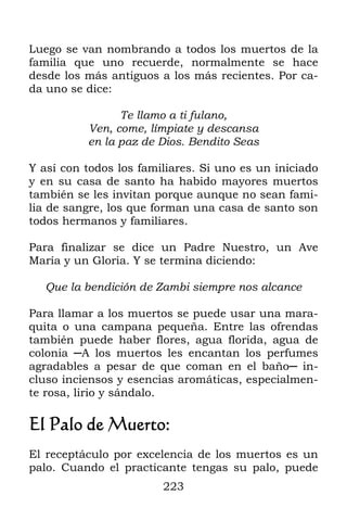 Luego se van nombrando a todos los muertos de la
familia que uno recuerde, normalmente se hace
desde los más antiguos a los más recientes. Por ca-
da uno se dice:

                Te llamo a ti fulano,
          Ven, come, límpiate y descansa
          en la paz de Dios. Bendito Seas

Y así con todos los familiares. Si uno es un iniciado
y en su casa de santo ha habido mayores muertos
también se les invitan porque aunque no sean fami-
lia de sangre, los que forman una casa de santo son
todos hermanos y familiares.

Para finalizar se dice un Padre Nuestro, un Ave
María y un Gloria. Y se termina diciendo:

   Que la bendición de Zambi siempre nos alcance

Para llamar a los muertos se puede usar una mara-
quita o una campana pequeña. Entre las ofrendas
también puede haber flores, agua florida, agua de
colonia ─A los muertos les encantan los perfumes
agradables a pesar de que coman en el baño─ in-
cluso inciensos y esencias aromáticas, especialmen-
te rosa, lirio y sándalo.

El Palo de Muerto:
El receptáculo por excelencia de los muertos es un
palo. Cuando el practicante tengas su palo, puede
                        223
 