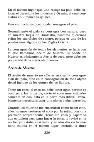 En el mismo lugar que uno recoge su palo debe co-
locar el derecho a los muertos y Ossain, el cual con-
sistirá en 9 monedas iguales.

Una vez hecho esto se puede consagrar el palo.

Normalmente el palo se consagra con sangre, pero
en nuestra Regla de Onalosha, nosotros queremos
evitar los sacrificios de sangre, porque es uno de los
puntos más álgidos de las Reglas Orisha.

La consagración de todos los elementos se hará con
lo que llamamos Aceite de Muerto. El Aceite de
Muerto es básicamente Aceite de coco, pero debe ser
preparado de la siguiente manera.

Aceite de Muerto:

El aceite de muerto no sólo se usa en la consagra-
ción del palo, sino en la consagración de todo objeto
ritual incluso de los otanes de los Santos.

Tome un coco, el coco no debe tener agua porque es
coco para los muertos, corte el coco muy cuidado-
samente en dos, esta es la parte más difícil. Proba-
blemente necesitará usar una sierra o algo parecido.

Cuando los muertos me enseñaron como hacer esto,
ellos mismos cortaron el coco por la mitad con una
precisión sorprendente. Tenía un coco y esperaba
que estuviera seco para hacer la obra, lo revisé en la
noche, ya estaba casi listo, y al otro día en la ma-
ñana estaba en el mismo lugar, cortada la dura

                         226
 