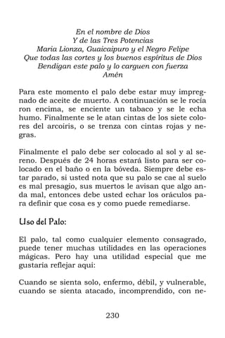 En el nombre de Dios
              Y de las Tres Potencias
    Maria Lionza, Guaicaipuro y el Negro Felipe
 Que todas las cortes y los buenos espíritus de Dios
    Bendigan este palo y lo carguen con fuerza
                        Amén

Para este momento el palo debe estar muy impreg-
nado de aceite de muerto. A continuación se le rocía
ron encima, se enciente un tabaco y se le echa
humo. Finalmente se le atan cintas de los siete colo-
res del arcoiris, o se trenza con cintas rojas y ne-
gras.

Finalmente el palo debe ser colocado al sol y al se-
reno. Después de 24 horas estará listo para ser co-
locado en el baño o en la bóveda. Siempre debe es-
tar parado, si usted nota que su palo se cae al suelo
es mal presagio, sus muertos le avisan que algo an-
da mal, entonces debe usted echar los oráculos pa-
ra definir que cosa es y como puede remediarse.

Uso del Palo:

El palo, tal como cualquier elemento consagrado,
puede tener muchas utilidades en las operaciones
mágicas. Pero hay una utilidad especial que me
gustaría reflejar aquí:

Cuando se sienta solo, enfermo, débil, y vulnerable,
cuando se sienta atacado, incomprendido, con ne-


                        230
 