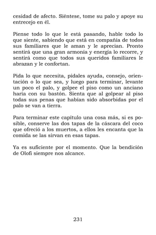 cesidad de afecto. Siéntese, tome su palo y apoye su
entrecejo en él.

Piense todo lo que le está pasando, hable todo lo
que siente, sabiendo que está en compañía de todos
sus familiares que le aman y le aprecian. Pronto
sentirá que una gran armonía y energía lo recorre, y
sentirá como que todos sus queridos familiares le
abrazan y le confortan.

Pida lo que necesita, pídales ayuda, consejo, orien-
tación o lo que sea, y luego para terminar, levante
un poco el palo, y golpee el piso como un anciano
haría con su bastón. Sienta que al golpear al piso
todas sus penas que habían sido absorbidas por el
palo se van a tierra.

Para terminar este capítulo una cosa más, si es po-
sible, conserve las dos tapas de la cáscara del coco
que ofreció a los muertos, a ellos les encanta que la
comida se las sirvan en esas tapas.

Ya es suficiente por el momento. Que la bendición
de Olofi siempre nos alcance.




                        231
 