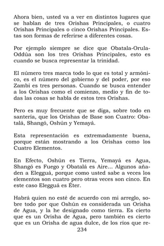 Ahora bien, usted va a ver en distintos lugares que
se hablan de tres Orishas Principales, o cuatro
Orishas Principales o cinco Orishas Principales. Es-
tas son formas de referirse a diferentes cosas.

Por ejemplo siempre se dice que Obatala-Orula-
Oddúa son los tres Orishas Principales, esto es
cuando se busca representar la trinidad.

El número tres marca todo lo que es total y armóni-
co, es el número del gobierno y del poder, por eso
Zambi es tres personas. Cuando se busca entender
a los Orishas como el comienzo, medio y fin de to-
das las cosas se habla de estos tres Orishas.

Pero es muy frecuente que se diga, sobre todo en
santería, que los Orishas de Base son Cuatro: Oba-
talá, Shangó, Oshún y Yemayá.

Esta representación es extremadamente buena,
porque están mostrando a los Orishas como los
Cuatro Elementos.

En Efecto, Oshún es Tierra, Yemayá es Agua,
Shangó es Fuego y Obatalá es Aire… Algunos aña-
den a Elegguá, porque como usted sabe a veces los
elementos son cuatro pero otras veces son cinco. En
este caso Elegguá es Éter.

Habrá quien no esté de acuerdo con mi arreglo, so-
bre todo por que Oshún es considerada un Orisha
de Agua, y la he designado como tierra. Es cierto
que es un Orisha de Agua, pero también es cierto
que es un Orisha de agua dulce, de los ríos que re-
                       234
 